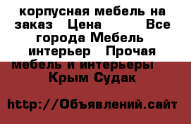 корпусная мебель на заказ › Цена ­ 100 - Все города Мебель, интерьер » Прочая мебель и интерьеры   . Крым,Судак